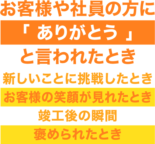 お客様や社員の方に「 ありがとう 」と言われたとき、新しいことに挑戦したとき、お客様の笑顔が見れたとき、竣工後の瞬間、褒められたとき