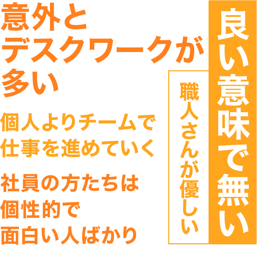 職人さんが優しい、良い意味で無い、社員の方たちは個性あふれて面白い人ばかり、個人よりチームで工事を進めていく、意外とデスクワークが多い