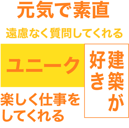 元気で素直、建築が好き、ユニーク楽しく仕事をしてくれる、遠慮なく質問してくれる