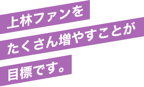 上林ファンをたくさん増やすことが目標です。